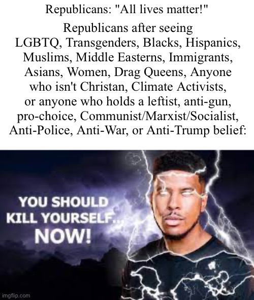 i can't wait to piss people off with this one!¯\_(ツ)_/¯ | Republicans: "All lives matter!"; Republicans after seeing LGBTQ, Transgenders, Blacks, Hispanics, Muslims, Middle Easterns, Immigrants, Asians, Women, Drag Queens, Anyone who isn't Christan, Climate Activists, or anyone who holds a leftist, anti-gun, pro-choice, Communist/Marxist/Socialist, Anti-Police, Anti-War, or Anti-Trump belief: | image tagged in you should kill yourself now,politics,political meme,political,republicans | made w/ Imgflip meme maker