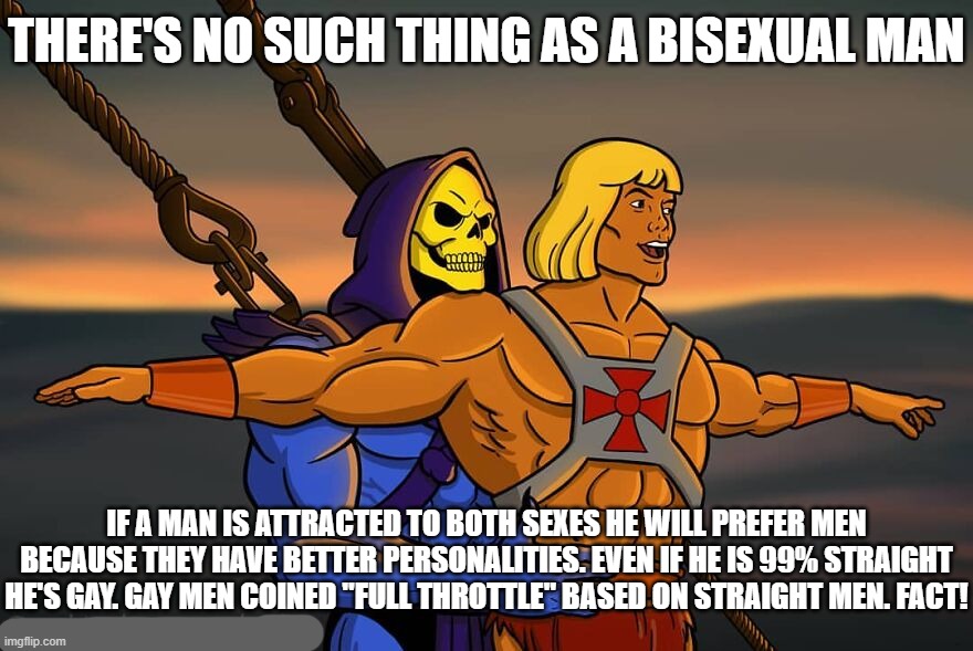 He Man No Bisexuals | THERE'S NO SUCH THING AS A BISEXUAL MAN; IF A MAN IS ATTRACTED TO BOTH SEXES HE WILL PREFER MEN BECAUSE THEY HAVE BETTER PERSONALITIES. EVEN IF HE IS 99% STRAIGHT HE'S GAY. GAY MEN COINED "FULL THROTTLE" BASED ON STRAIGHT MEN. FACT! | image tagged in bisexuals do not exist,stop being gay,gay | made w/ Imgflip meme maker