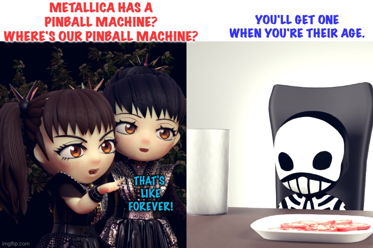 Babymetal wants their own pinball machine | METALLICA HAS A PINBALL MACHINE?
WHERE'S OUR PINBALL MACHINE? YOU'LL GET ONE WHEN YOU'RE THEIR AGE. THAT'S 
LIKE
FOREVER! | image tagged in babymetal | made w/ Imgflip meme maker