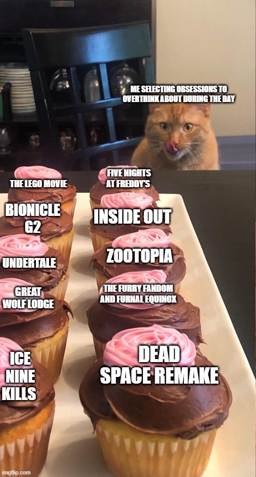 my obsession choices | ME SELECTING OBSESSIONS TO OVERTHINK ABOUT DURING THE DAY; THE LEGO MOVIE; FIVE NIGHTS AT FREDDY'S; BIONICLE G2; INSIDE OUT; ZOOTOPIA; UNDERTALE; THE FURRY FANDOM AND FURNAL EQUINOX; GREAT WOLF LODGE; DEAD SPACE REMAKE; ICE NINE KILLS | image tagged in cat looking at cupcakes | made w/ Imgflip meme maker
