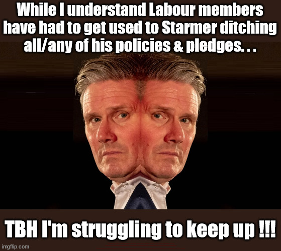 Starmer - no conviction | While I understand Labour members have had to get used to Starmer ditching all/any of his policies & pledges. . . TBH I'm struggling to keep up !!! #Immigration #Starmerout #Labour #JonLansman #wearecorbyn #KeirStarmer #DianeAbbott #McDonnell #cultofcorbyn #labourisdead #Momentum #labourracism #socialistsunday #nevervotelabour #socialistanyday #Antisemitism #Savile #SavileGate #Paedo #Worboys #GroomingGangs #Paedophile #IllegalImmigration #Immigrants #Invasion #StarmerResign #Starmeriswrong #SirSoftie #SirSofty #PatCullen #Cullen #RCN #nurse #nursing #strikes #SueGray #Blair #Steroids #Economy | image tagged in starmer 2 face,labourisdead,starmerout getstarmerout,illegal immigration,stop boats rwanda,net zero ulez | made w/ Imgflip meme maker