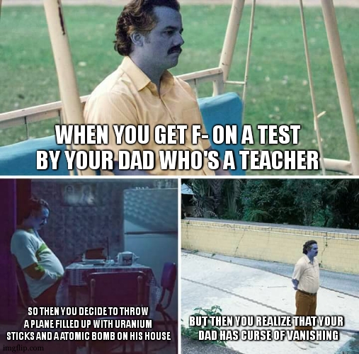 somehow, dad was gone at the worst moment possible | WHEN YOU GET F- ON A TEST BY YOUR DAD WHO'S A TEACHER; SO THEN YOU DECIDE TO THROW A PLANE FILLED UP WITH URANIUM STICKS AND A ATOMIC BOMB ON HIS HOUSE; BUT THEN YOU REALIZE THAT YOUR  
DAD HAS CURSE OF VANISHING | image tagged in sad pablo escobar,dark humor,dark humour,milk,dad,kaboom | made w/ Imgflip meme maker