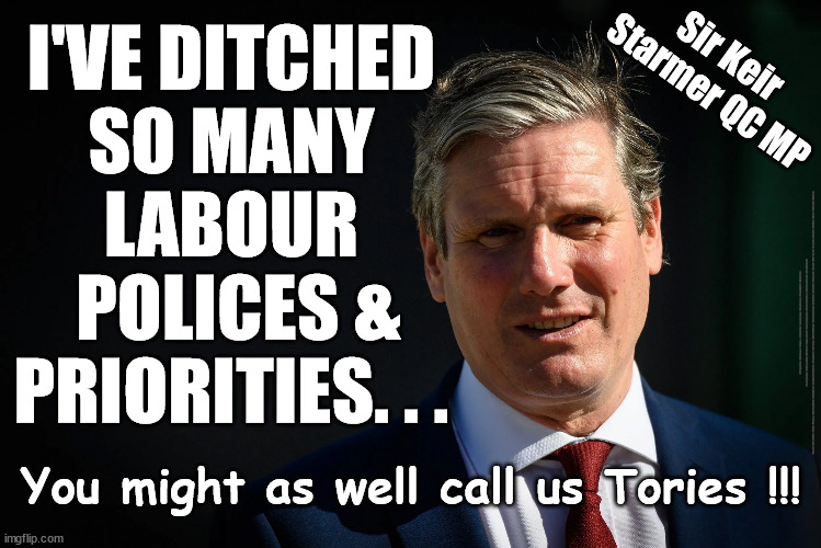 Starmer - Call us Tory | I'VE DITCHED 
SO MANY 
LABOUR 
POLICES &
PRIORITIES. . . Sir Keir 
Starmer QC MP; #Immigration #Starmerout #Labour #JonLansman #wearecorbyn #KeirStarmer #DianeAbbott #McDonnell #cultofcorbyn #labourisdead #Momentum #labourracism #socialistsunday #nevervotelabour #socialistanyday #Antisemitism #Savile #SavileGate #Paedo #Worboys #GroomingGangs #Paedophile #IllegalImmigration #Immigrants #Invasion #StarmerResign #Starmeriswrong #SirSoftie #SirSofty #PatCullen #Cullen #RCN #nurse #nursing #strikes #SueGray #Blair #Steroids #Economy; You might as well call us Tories !!! | image tagged in starmer,labourisdead,starmerout getstarmerout,illegal immigration,stop boats rwanda,net zero ulez | made w/ Imgflip meme maker