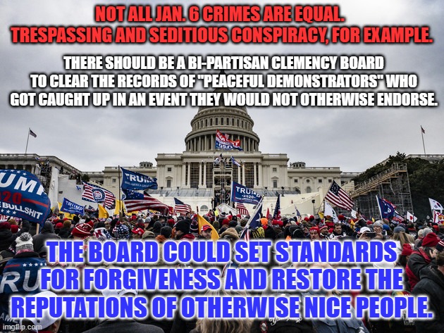 I would vote for them to do verifiable good deeds in their hometowns, to qualify. | NOT ALL JAN. 6 CRIMES ARE EQUAL.  TRESPASSING AND SEDITIOUS CONSPIRACY, FOR EXAMPLE. THERE SHOULD BE A BI-PARTISAN CLEMENCY BOARD TO CLEAR THE RECORDS OF "PEACEFUL DEMONSTRATORS" WHO GOT CAUGHT UP IN AN EVENT THEY WOULD NOT OTHERWISE ENDORSE. THE BOARD COULD SET STANDARDS FOR FORGIVENESS AND RESTORE THE REPUTATIONS OF OTHERWISE NICE PEOPLE. | image tagged in politics | made w/ Imgflip meme maker