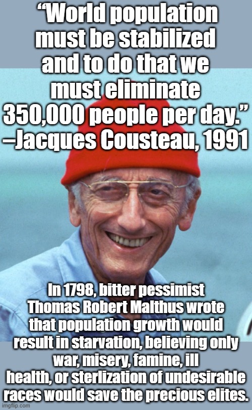 225 years later, his theory has led to unneeded wars, famine, misery, ill health and the application of vaccine sterlizations.. | “World population must be stabilized and to do that we must eliminate 350,000 people per day.”
–Jacques Cousteau, 1991; In 1798, bitter pessimist Thomas Robert Malthus wrote that population growth would result in starvation, believing only war, misery, famine, ill health, or sterlization of undesirable races would save the precious elites. | image tagged in jacques cousteau | made w/ Imgflip meme maker
