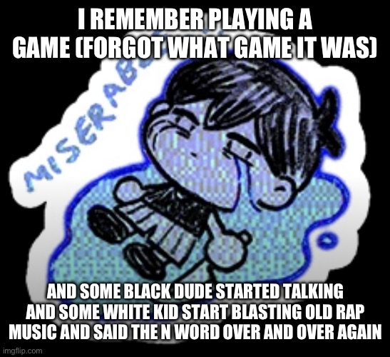 He started playing stuff like Dr Dre and Tupac (both extremely great rappers) | I REMEMBER PLAYING A GAME (FORGOT WHAT GAME IT WAS); AND SOME BLACK DUDE STARTED TALKING AND SOME WHITE KID START BLASTING OLD RAP MUSIC AND SAID THE N WORD OVER AND OVER AGAIN | image tagged in miserable | made w/ Imgflip meme maker