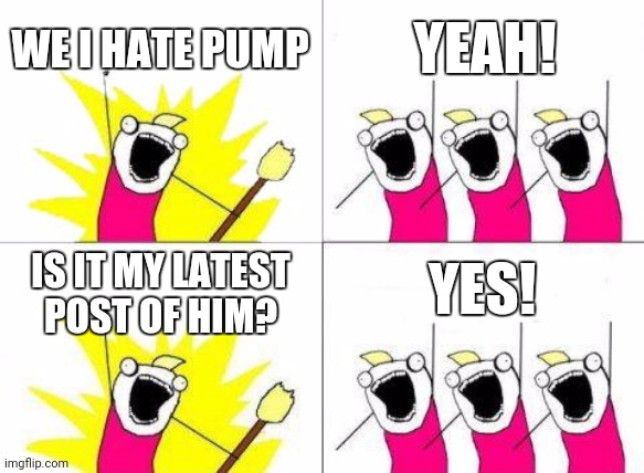 What Do We Want | WE I HATE PUMP; YEAH! YES! IS IT MY LATEST POST OF HIM? | image tagged in memes,what do we want | made w/ Imgflip meme maker