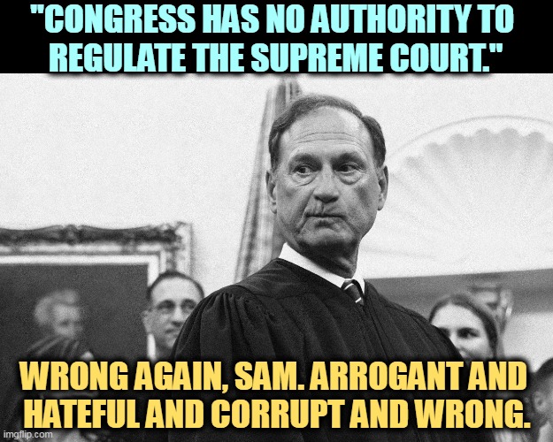 Christian triumphalist supreme court Sam Alito leaker | "CONGRESS HAS NO AUTHORITY TO 

REGULATE THE SUPREME COURT."; WRONG AGAIN, SAM. ARROGANT AND 
HATEFUL AND CORRUPT AND WRONG. | image tagged in christian triumphalist supreme court sam alito leaker,congress,regulate,supreme court,corruption,alito | made w/ Imgflip meme maker