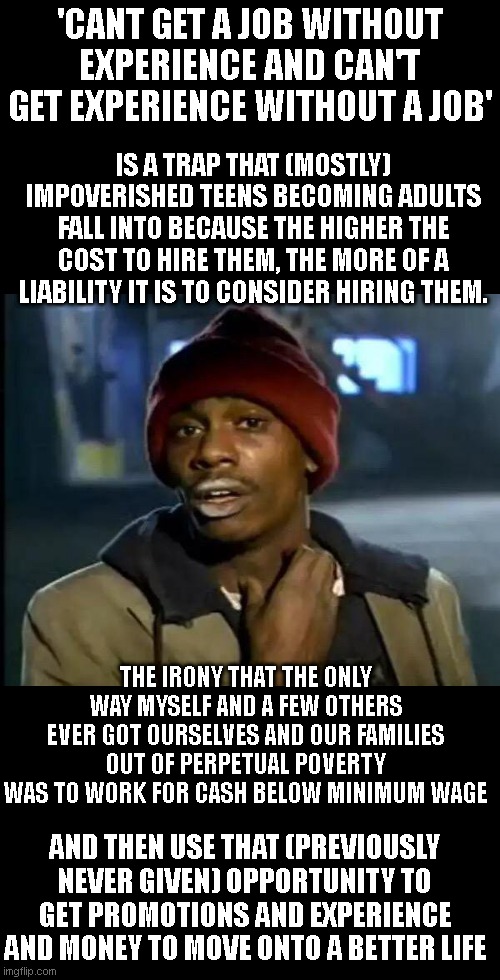 Without the ability to switch to thinking like a conservative, I'd still be living on a $1 microwave meal a day.. | 'CANT GET A JOB WITHOUT EXPERIENCE AND CAN'T GET EXPERIENCE WITHOUT A JOB'; IS A TRAP THAT (MOSTLY) IMPOVERISHED TEENS BECOMING ADULTS FALL INTO BECAUSE THE HIGHER THE COST TO HIRE THEM, THE MORE OF A LIABILITY IT IS TO CONSIDER HIRING THEM. THE IRONY THAT THE ONLY WAY MYSELF AND A FEW OTHERS EVER GOT OURSELVES AND OUR FAMILIES OUT OF PERPETUAL POVERTY WAS TO WORK FOR CASH BELOW MINIMUM WAGE; AND THEN USE THAT (PREVIOUSLY NEVER GIVEN) OPPORTUNITY TO GET PROMOTIONS AND EXPERIENCE AND MONEY TO MOVE ONTO A BETTER LIFE | image tagged in memes,y'all got any more of that | made w/ Imgflip meme maker