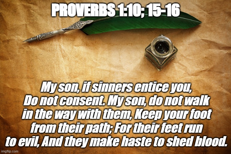 Bible Verse of the Day | PROVERBS 1:10; 15-16; My son, if sinners entice you,
Do not consent. My son, do not walk in the way with them, Keep your foot from their path; For their feet run to evil, And they make haste to shed blood. | image tagged in christian,evil,jesus christ,pure | made w/ Imgflip meme maker