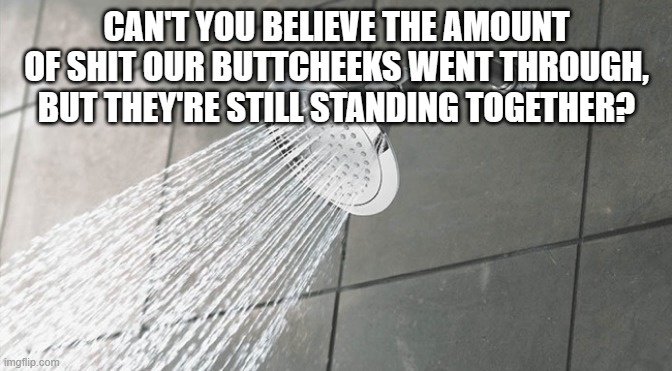 Shower Thoughts | CAN'T YOU BELIEVE THE AMOUNT OF SHIT OUR BUTTCHEEKS WENT THROUGH, BUT THEY'RE STILL STANDING TOGETHER? | image tagged in shower thoughts | made w/ Imgflip meme maker