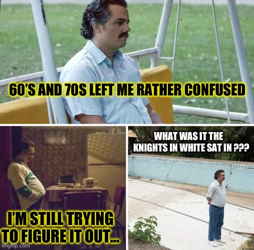 Sad Pablo Escobar Meme | 60’S AND 70S LEFT ME RATHER CONFUSED; WHAT WAS IT THE    KNIGHTS IN WHITE SAT IN ??? I’M STILL TRYING TO FIGURE IT OUT… | image tagged in memes,sad pablo escobar | made w/ Imgflip meme maker