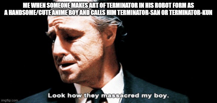 yep. it happens. never seen any terminator flimsbut still but still i think a robot terminator is cool looking | ME WHEN SOMEONE MAKES ART OF TERMINATOR IN HIS ROBOT FORM AS A HANDSOME/CUTE ANIME BOY AND CALLS HIM TERMINATOR-SAN OR TERMINATOR-KUN | image tagged in look how they massacred my boy | made w/ Imgflip meme maker