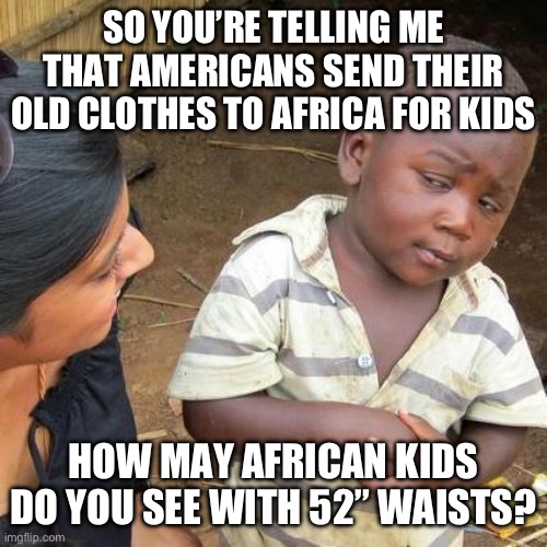 Third World Skeptical Kid Meme | SO YOU’RE TELLING ME THAT AMERICANS SEND THEIR OLD CLOTHES TO AFRICA FOR KIDS; HOW MAY AFRICAN KIDS DO YOU SEE WITH 52” WAISTS? | image tagged in memes,third world skeptical kid | made w/ Imgflip meme maker