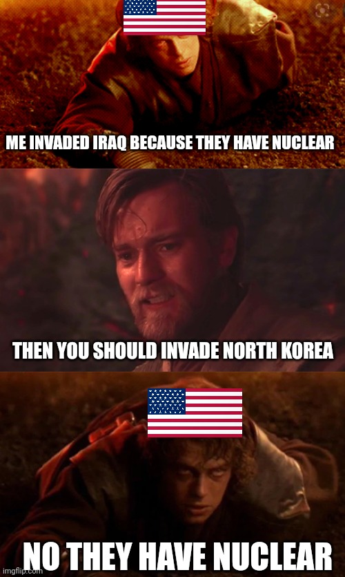 You Were The Chosen One! | ME INVADED IRAQ BECAUSE THEY HAVE NUCLEAR; THEN YOU SHOULD INVADE NORTH KOREA; NO THEY HAVE NUCLEAR | image tagged in you were the chosen one | made w/ Imgflip meme maker