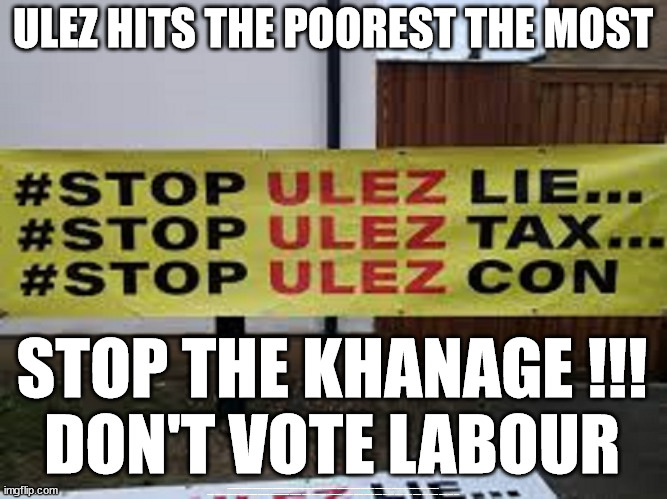 ULEZ - Don't vote Labour | ULEZ HITS THE POOREST THE MOST; STOP THE KHANAGE !!!
DON'T VOTE LABOUR; #Immigration #Starmerout #Labour #JonLansman #wearecorbyn #KeirStarmer #DianeAbbott #McDonnell #cultofcorbyn #labourisdead #Momentum #labourracism #socialistsunday #nevervotelabour #socialistanyday #Antisemitism #Savile #SavileGate #Paedo #Worboys #GroomingGangs #Paedophile #IllegalImmigration #Immigrants #Invasion #StarmerResign #Starmeriswrong #SirSoftie #SirSofty #PatCullen #Cullen #RCN #nurse #nursing #strikes #SueGray #Blair #Steroids #Economy #ULEZ #Khan | image tagged in starmerout getstarmerout,illegal immigration,stop boats rwanda,labourisdead,ulez just stop oil,khan ulez | made w/ Imgflip meme maker