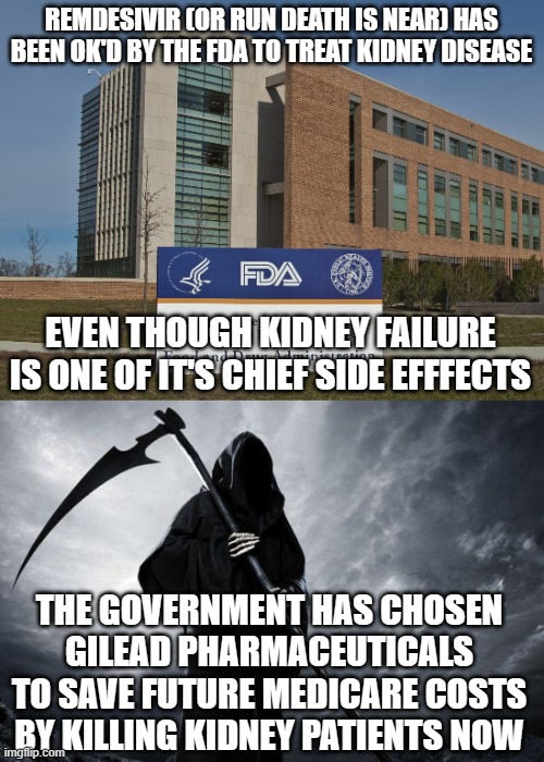 Big Pharma kills | REMDESIVIR (OR RUN DEATH IS NEAR) HAS BEEN OK'D BY THE FDA TO TREAT KIDNEY DISEASE; EVEN THOUGH KIDNEY FAILURE IS ONE OF IT'S CHIEF SIDE EFFFECTS; THE GOVERNMENT HAS CHOSEN GILEAD PHARMACEUTICALS TO SAVE FUTURE MEDICARE COSTS BY KILLING KIDNEY PATIENTS NOW | image tagged in fda,death | made w/ Imgflip meme maker