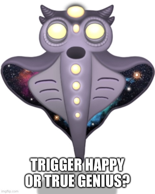 Trigger happy or true genius??? | TRIGGER HAPPY OR TRUE GENIUS? | image tagged in my singing monsters | made w/ Imgflip meme maker