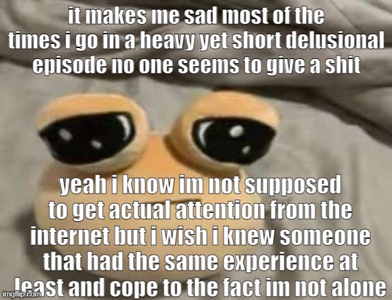 panic attacks and the thought of wanting to harm and closet yourself from everyone suddently is not fun i sound like a psycho an | it makes me sad most of the times i go in a heavy yet short delusional episode no one seems to give a shit; yeah i know im not supposed to get actual attention from the internet but i wish i knew someone that had the same experience at least and cope to the fact im not alone | image tagged in pou | made w/ Imgflip meme maker