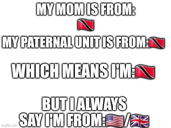 Random trend,also the reason for paternal unit is that he was not ever there for me | MY MOM IS FROM:
🇹🇹; MY PATERNAL UNIT IS FROM:🇹🇹; WHICH MEANS I'M:🇹🇹; BUT I ALWAYS SAY I'M FROM:🇺🇲/🇬🇧 | image tagged in trends | made w/ Imgflip meme maker