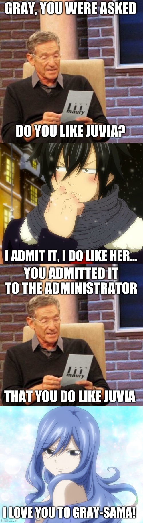Maury Lie Detector Part 5, Gray’s Shocking Confession about his Feelings for Juvia! | GRAY, YOU WERE ASKED; DO YOU LIKE JUVIA? I ADMIT IT, I DO LIKE HER…; YOU ADMITTED IT TO THE ADMINISTRATOR; THAT YOU DO LIKE JUVIA; I LOVE YOU TO GRAY-SAMA! | image tagged in memes,maury lie detector,fairy tail,gray fullbuster,juvia lockser,gruvia | made w/ Imgflip meme maker