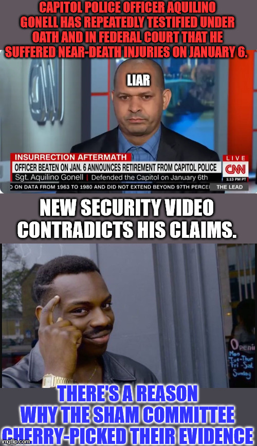 Another J6 Lie exposed...  release the whole 14,000 hrs of video Kevin... | CAPITOL POLICE OFFICER AQUILINO GONELL HAS REPEATEDLY TESTIFIED UNDER OATH AND IN FEDERAL COURT THAT HE SUFFERED NEAR-DEATH INJURIES ON JANUARY 6. LIAR; NEW SECURITY VIDEO CONTRADICTS HIS CLAIMS. THERE'S A REASON WHY THE SHAM COMMITTEE CHERRY-PICKED THEIR EVIDENCE | image tagged in yup,democrat,lies,media lies | made w/ Imgflip meme maker