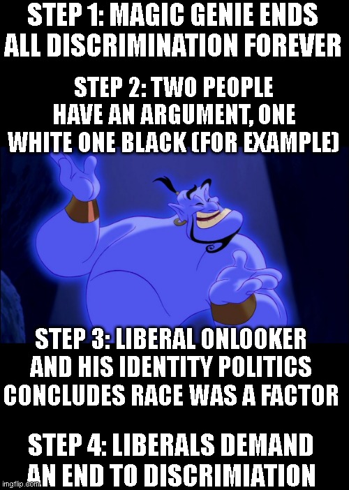 the liberal demand to 'end discrimination' is objectively impossible because the ideology doesn't allow its possibility | STEP 1: MAGIC GENIE ENDS ALL DISCRIMINATION FOREVER; STEP 2: TWO PEOPLE HAVE AN ARGUMENT, ONE WHITE ONE BLACK (FOR EXAMPLE); STEP 3: LIBERAL ONLOOKER AND HIS IDENTITY POLITICS CONCLUDES RACE WAS A FACTOR; STEP 4: LIBERALS DEMAND AN END TO DISCRIMIATION | image tagged in aladdin genie | made w/ Imgflip meme maker