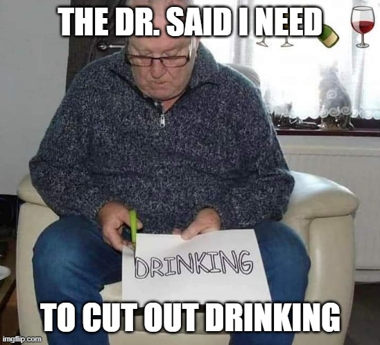 Cut it out | THE DR. SAID I NEED; TO CUT OUT DRINKING | image tagged in funny | made w/ Imgflip meme maker