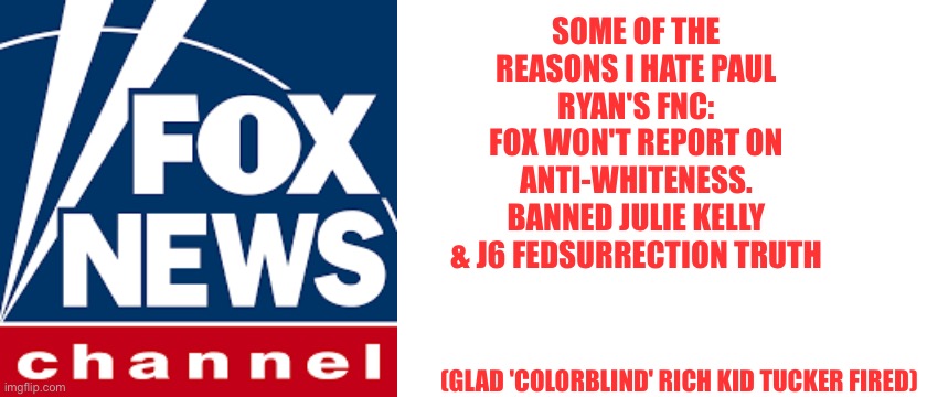 Right wing? Lite wing! | (GLAD 'COLORBLIND' RICH KID TUCKER FIRED); SOME OF THE REASONS I HATE PAUL RYAN'S FNC:
FOX WON'T REPORT ON ANTI-WHITENESS.
BANNED JULIE KELLY & J6 FEDSURRECTION TRUTH | image tagged in foxnews,blank white template | made w/ Imgflip meme maker
