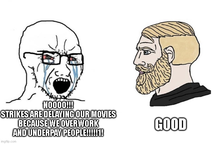 Soyboy Vs Yes Chad | NOOOO!!!
STRIKES ARE DELAYING OUR MOVIES BECAUSE WE OVERWORK AND UNDERPAY PEOPLE!!!!!1! GOOD | image tagged in soyboy vs yes chad,movies,strike | made w/ Imgflip meme maker