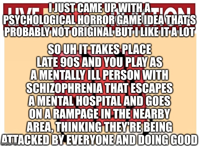 I already sense the "I ain't readin' allat" | SO UH IT TAKES PLACE LATE 90S AND YOU PLAY AS A MENTALLY ILL PERSON WITH SCHIZOPHRENIA THAT ESCAPES A MENTAL HOSPITAL AND GOES ON A RAMPAGE IN THE NEARBY AREA, THINKING THEY'RE BEING ATTACKED BY EVERYONE AND DOING GOOD; I JUST CAME UP WITH A PSYCHOLOGICAL HORROR GAME IDEA THAT'S PROBABLY NOT ORIGINAL BUT I LIKE IT A LOT | image tagged in live boky reaction | made w/ Imgflip meme maker