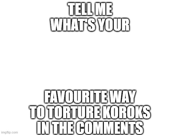 TELL ME WHAT'S YOUR; FAVOURITE WAY TO TORTURE KOROKS
IN THE COMMENTS | made w/ Imgflip meme maker