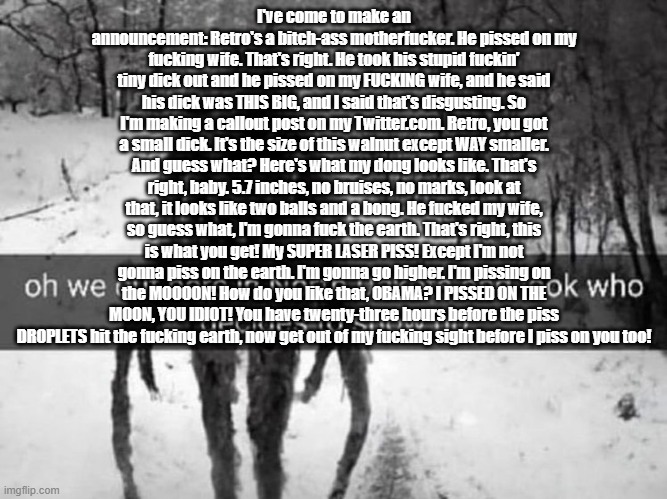 north dakota | I've come to make an announcement: Retro's a bitch-ass motherfucker. He pissed on my fucking wife. That's right. He took his stupid fuckin' tiny dick out and he pissed on my FUCKING wife, and he said his dick was THIS BIG, and I said that's disgusting. So I'm making a callout post on my Twitter.com. Retro, you got a small dick. It's the size of this walnut except WAY smaller. And guess what? Here's what my dong looks like. That's right, baby. 5.7 inches, no bruises, no marks, look at that, it looks like two balls and a bong. He fucked my wife, so guess what, I'm gonna fuck the earth. That's right, this is what you get! My SUPER LASER PISS! Except I'm not gonna piss on the earth. I'm gonna go higher. I'm pissing on the MOOOON! How do you like that, OBAMA? I PISSED ON THE MOON, YOU IDIOT! You have twenty-three hours before the piss DROPLETS hit the fucking earth, now get out of my fucking sight before I piss on you too! | image tagged in north dakota | made w/ Imgflip meme maker