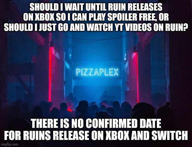 I'm not sure whether to wait and play spoiler free, or just watch the videos | SHOULD I WAIT UNTIL RUIN RELEASES ON XBOX SO I CAN PLAY SPOILER FREE, OR SHOULD I JUST GO AND WATCH YT VIDEOS ON RUIN? THERE IS NO CONFIRMED DATE FOR RUINS RELEASE ON XBOX AND SWITCH | image tagged in pizzaplex,fnaf,fnaf security breach | made w/ Imgflip meme maker