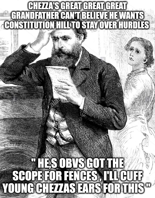 Victorian Man Reading Bad News Letter - 1884 Illustration | CHEZZA'S GREAT GREAT GREAT GRANDFATHER CAN'T BELIEVE HE WANTS CONSTITUTION HILL TO STAY OVER HURDLES; " HE,S OBVS GOT THE SCOPE FOR FENCES , I'LL CUFF YOUNG CHEZZAS EARS FOR THIS " | image tagged in victorian man reading bad news letter - 1884 illustration | made w/ Imgflip meme maker