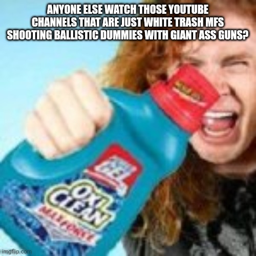 shitpost | ANYONE ELSE WATCH THOSE YOUTUBE CHANNELS THAT ARE JUST WHITE TRASH MFS SHOOTING BALLISTIC DUMMIES WITH GIANT ASS GUNS? | image tagged in shitpost | made w/ Imgflip meme maker