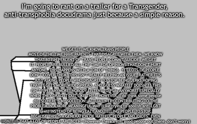 I’m personally not trans so I wouldn’t know this hate from experience, so I could be wrong, but please forgive me if I’m overrea | WE GET IT. WE KNOW TRANS PEOPLE MOST OF THE TIME HAVE PARENTS THAT DISAGREE WITH THEM. WE KNOW THAT 80 ISH PERCENT OF TRANS PEOPLE COMMIT SUICIDE. WE GET IT. PEOPLE ARE BULLIED ALL THE TIME FOR OPINIONS THAT DON’T HURT ANYONE. THIS HAPPENS WITH A TON OF THINGS, YET LOTS OF PEOPLE DON’T COVER THEM. THIS ISN’T REALLY HELPING AN ISSUE, RATHER IT’S JUST ASKING PEOPLE WHO DISAGREE TO STOP BEING JERKS HOPING THAT IT GETS MORE WIDE-SPREAD, AND GUESS WHAT? IT DOESN’T! THIS ISN’T 1993 ANYMORE! NOBODY LISTENS TO PSAs ANYMORE! ESPECIALLY WHEN THEY DRAG IT OUT LIKE THIS! (HOWEVER, I do think some people do) SO HERE’S MY SOLUTION: ACTUALLY TRY CONTRIBUTING TO THE PROBLEM IN A MORE MEANINGFUL WAY (Like trying to abolish anti-LGBT laws) INSTEAD OF BEING LAZY AND TELLING PEOPLE TO STOP, BECAUSE THIS IS A GENERATION OF HATEFUL PEOPLE AND IDIOTS, EVEN WORSE IS THAT A LOT OF PEOPLE ARE BOTH! (However there’s still good people out there, don’t worry); I’m going to rant on a trailer for a Transgender, anti-transphobia docudrama just because a simple reason. | image tagged in warning for suicide | made w/ Imgflip meme maker