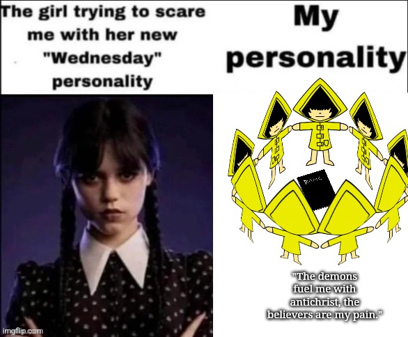 The girl trying to scare me with her new wednesday personality | "The demons fuel me with antichrist, the believers are my pain." | image tagged in the girl trying to scare me with her new wednesday personality | made w/ Imgflip meme maker