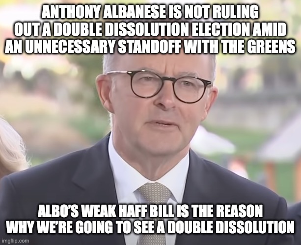 Fun Fact: Australia last had a double dissolution in 2016. | ANTHONY ALBANESE IS NOT RULING OUT A DOUBLE DISSOLUTION ELECTION AMID AN UNNECESSARY STANDOFF WITH THE GREENS; ALBO’S WEAK HAFF BILL IS THE REASON WHY WE’RE GOING TO SEE A DOUBLE DISSOLUTION | image tagged in anthony albanese,electoral issues,housing crisis,auspol,meanwhile in australia,double dissolution election | made w/ Imgflip meme maker