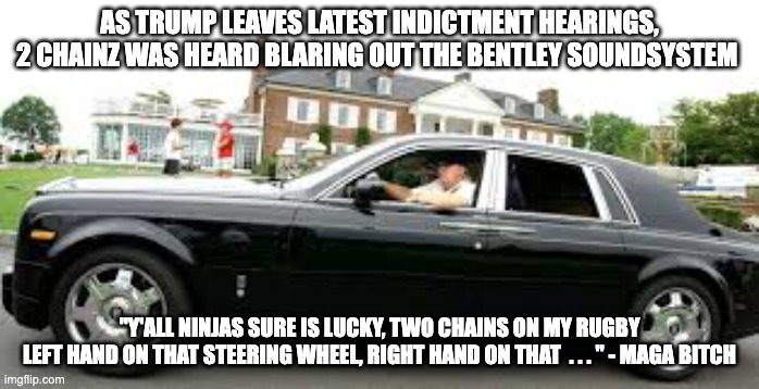 right hand on that  - rohb/rupe | AS TRUMP LEAVES LATEST INDICTMENT HEARINGS, 2 CHAINZ WAS HEARD BLARING OUT THE BENTLEY SOUNDSYSTEM; "Y'ALL NINJAS SURE IS LUCKY, TWO CHAINS ON MY RUGBY
LEFT HAND ON THAT STEERING WHEEL, RIGHT HAND ON THAT  . . . " - MAGA BITCH | image tagged in donald trump | made w/ Imgflip meme maker