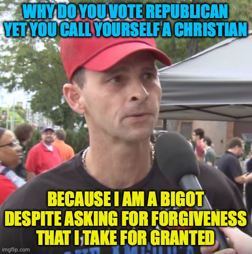 Trump supporter | WHY DO YOU VOTE REPUBLICAN YET YOU CALL YOURSELF A CHRISTIAN BECAUSE I AM A BIGOT DESPITE ASKING FOR FORGIVENESS THAT I TAKE FOR GRANTED | image tagged in trump supporter | made w/ Imgflip meme maker