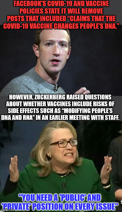 Zuckerburg two faced covid lies exposed... | FACEBOOK'S COVID-19 AND VACCINE POLICIES STATE IT WILL REMOVE POSTS THAT INCLUDED “CLAIMS THAT THE COVID-19 VACCINE CHANGES PEOPLE’S DNA.”; HOWEVER, ZUCKERBERG RAISED QUESTIONS ABOUT WHETHER VACCINES INCLUDE RISKS OF SIDE EFFECTS SUCH AS “MODIFYING PEOPLE’S DNA AND RNA” IN AN EARLIER MEETING WITH STAFF. "YOU NEED A 'PUBLIC' AND 'PRIVATE' POSITION ON EVERY ISSUE" | image tagged in hillary what difference does it make,two face,liars,covid vaccine,truth | made w/ Imgflip meme maker