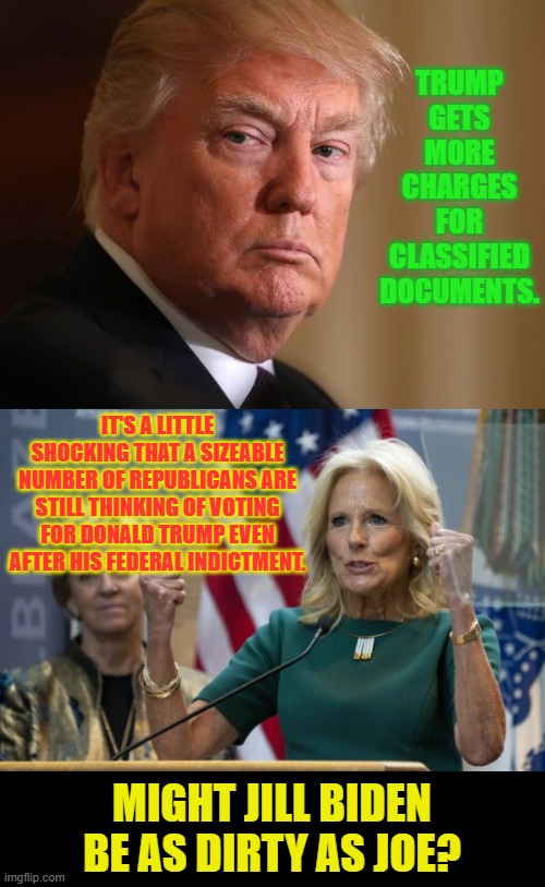 Do You Have An Opinion? | TRUMP GETS MORE CHARGES FOR CLASSIFIED DOCUMENTS. IT'S A LITTLE SHOCKING THAT A SIZEABLE NUMBER OF REPUBLICANS ARE STILL THINKING OF VOTING FOR DONALD TRUMP EVEN AFTER HIS FEDERAL INDICTMENT. MIGHT JILL BIDEN BE AS DIRTY AS JOE? | image tagged in memes,politics,donald trump,charges,biden,shocked | made w/ Imgflip meme maker
