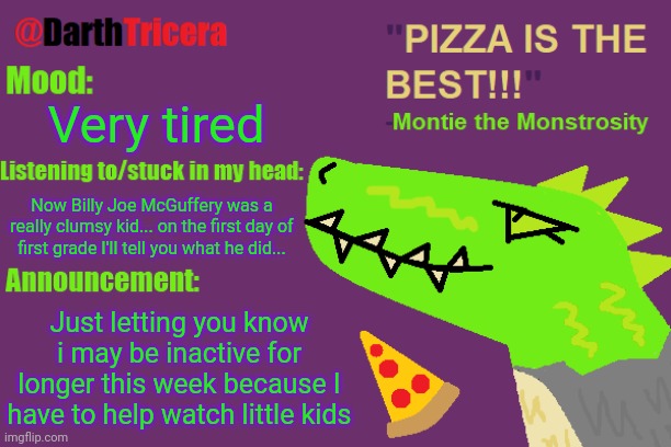 Very tired; Now Billy Joe McGuffery was a really clumsy kid... on the first day of first grade I'll tell you what he did... Just letting you know i may be inactive for longer this week because I have to help watch little kids | image tagged in darthtricera announcement temp montie | made w/ Imgflip meme maker