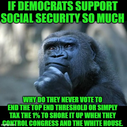 Yep just saying they are all talk | IF DEMOCRATS SUPPORT SOCIAL SECURITY SO MUCH; WHY DO THEY NEVER VOTE TO END THE TOP END THRESHOLD OR SIMPLY TAX THE 1% TO SHORE IT UP WHEN THEY CONTROL CONGRESS AND THE WHITE HOUSE. | image tagged in deep thoughts,ssn,democrats | made w/ Imgflip meme maker