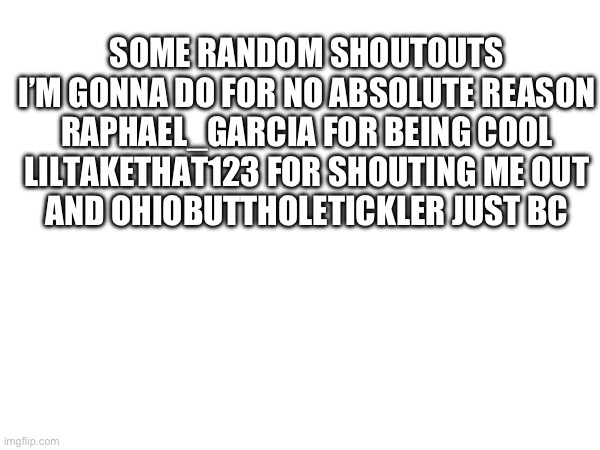 SOME RANDOM SHOUTOUTS I’M GONNA DO FOR NO ABSOLUTE REASON
RAPHAEL_GARCIA FOR BEING COOL
LILTAKETHAT123 FOR SHOUTING ME OUT
AND OHIOBUTTHOLETICKLER JUST BC | image tagged in memes | made w/ Imgflip meme maker