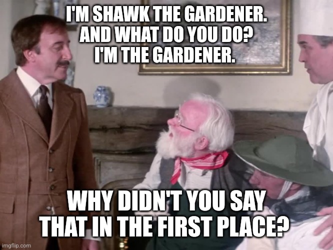 Shawk the Gardener | I'M SHAWK THE GARDENER.
AND WHAT DO YOU DO?
I'M THE GARDENER. WHY DIDN'T YOU SAY THAT IN THE FIRST PLACE? | image tagged in pink panther,the gardener,inspector clusseau | made w/ Imgflip meme maker