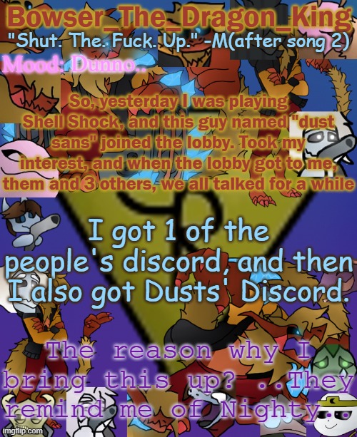 The person is a guy, they just.. remind me of her.. | Dunno.. So, yesterday I was playing Shell Shock, and this guy named "dust sans" joined the lobby. Took my interest, and when the lobby got to me, them and 3 others, we all talked for a while; I got 1 of the people's discord, and then I also got Dusts' Discord. The reason why I bring this up? ..They remind me of Nighty.. | image tagged in bowser's/skid's/toof's chaos realm temp | made w/ Imgflip meme maker