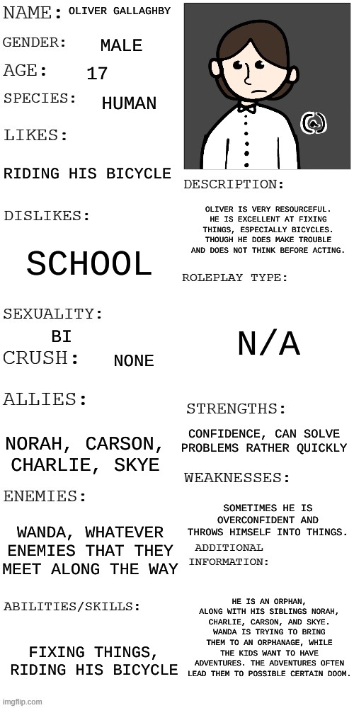 A character from a comic I'm making, I'll post the other main characters sometime today | OLIVER GALLAGHBY; MALE; 17; HUMAN; RIDING HIS BICYCLE; OLIVER IS VERY RESOURCEFUL. HE IS EXCELLENT AT FIXING THINGS, ESPECIALLY BICYCLES. THOUGH HE DOES MAKE TROUBLE AND DOES NOT THINK BEFORE ACTING. SCHOOL; N/A; BI; NONE; CONFIDENCE, CAN SOLVE PROBLEMS RATHER QUICKLY; NORAH, CARSON, CHARLIE, SKYE; SOMETIMES HE IS OVERCONFIDENT AND THROWS HIMSELF INTO THINGS. WANDA, WHATEVER ENEMIES THAT THEY MEET ALONG THE WAY; HE IS AN ORPHAN, ALONG WITH HIS SIBLINGS NORAH, CHARLIE, CARSON, AND SKYE. WANDA IS TRYING TO BRING THEM TO AN ORPHANAGE, WHILE THE KIDS WANT TO HAVE ADVENTURES. THE ADVENTURES OFTEN LEAD THEM TO POSSIBLE CERTAIN DOOM. FIXING THINGS, RIDING HIS BICYCLE | image tagged in updated roleplay oc showcase | made w/ Imgflip meme maker