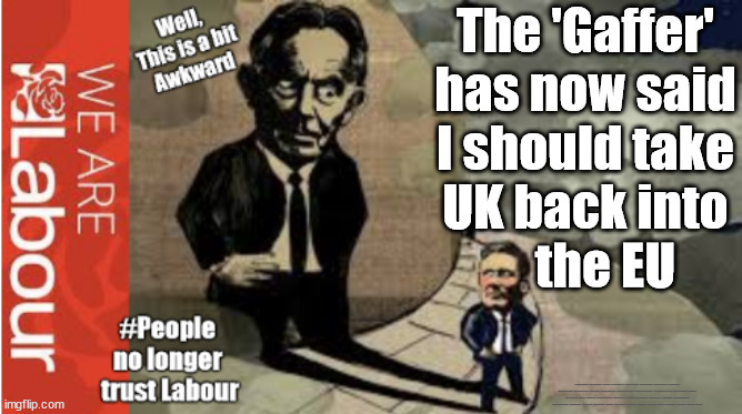 Starmer would overturn Brexit? - Blair has spoken !!! | The 'Gaffer'
has now said
I should take
UK back into
    the EU; #Immigration #Starmerout #Labour #JonLansman #wearecorbyn #KeirStarmer #DianeAbbott #McDonnell #cultofcorbyn #labourisdead #Momentum #labourracism #socialistsunday #nevervotelabour #socialistanyday #Antisemitism #Savile #SavileGate #Paedo #Worboys #GroomingGangs #Paedophile #IllegalImmigration #Immigrants #Invasion #StarmerResign #Starmeriswrong #SirSoftie #SirSofty #PatCullen #Cullen #RCN #nurse #nursing #strikes #SueGray #Blair #Steroids #Economy #Brexit #Blair | image tagged in starmer blair eu,labourisdead,illegal immigration,stop boats rwanda,net zero just stop oil,starmerout getstarmerout | made w/ Imgflip meme maker